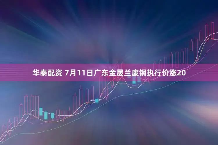 华泰配资 7月11日广东金晟兰废钢执行价涨20