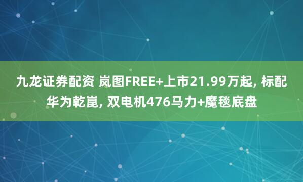 九龙证券配资 岚图FREE+上市21.99万起, 标配华为乾崑, 双电机476马力+魔毯底盘