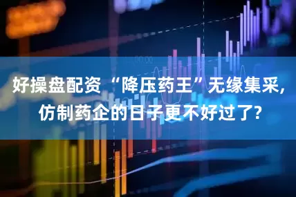 好操盘配资 “降压药王”无缘集采, 仿制药企的日子更不好过了?