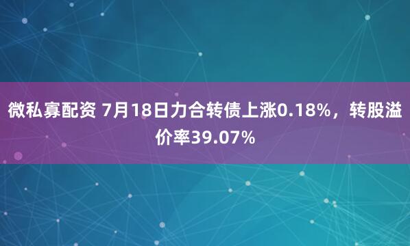 微私寡配资 7月18日力合转债上涨0.18%，转股溢价率39.07%