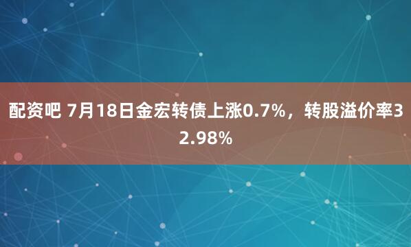 配资吧 7月18日金宏转债上涨0.7%，转股溢价率32.98%