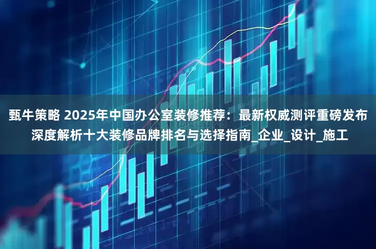 甄牛策略 2025年中国办公室装修推荐：最新权威测评重磅发布 深度解析十大装修品牌排名与选择指南_企业_设计_施工