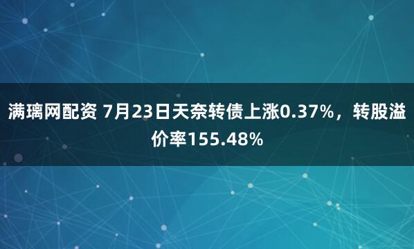 满璃网配资 7月23日天奈转债上涨0.37%，转股溢价率155.48%