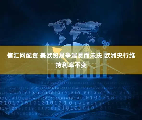 信汇网配资 美欧贸易争端悬而未决 欧洲央行维持利率不变