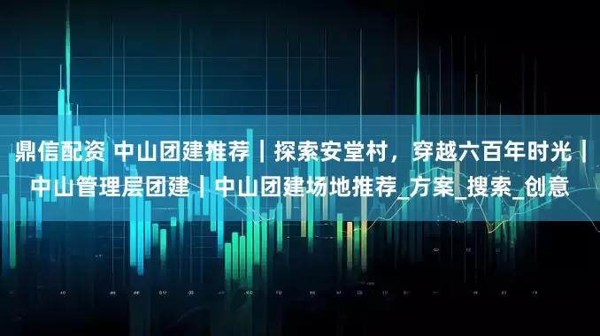 鼎信配资 中山团建推荐｜探索安堂村，穿越六百年时光｜中山管理层团建｜中山团建场地推荐_方案_搜索_创意