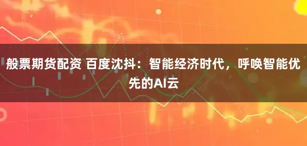 般票期货配资 百度沈抖：智能经济时代，呼唤智能优先的AI云