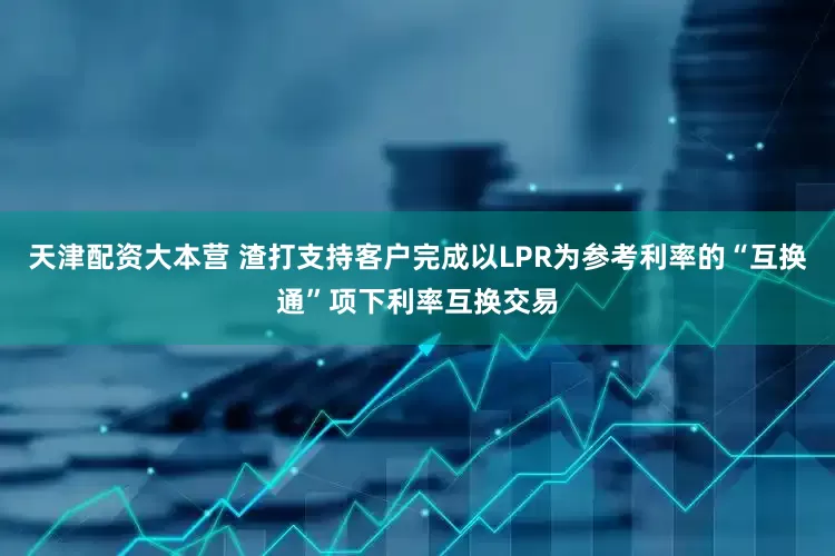 天津配资大本营 渣打支持客户完成以LPR为参考利率的“互换通”项下利率互换交易