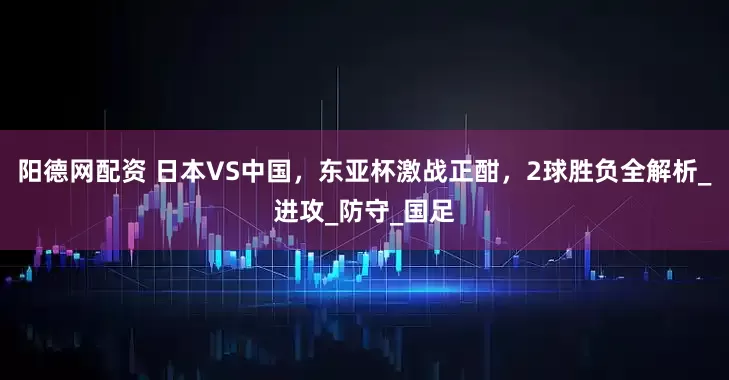 阳德网配资 日本VS中国,东亚杯激战正酣,2球胜负全解析_进攻_防守_国足