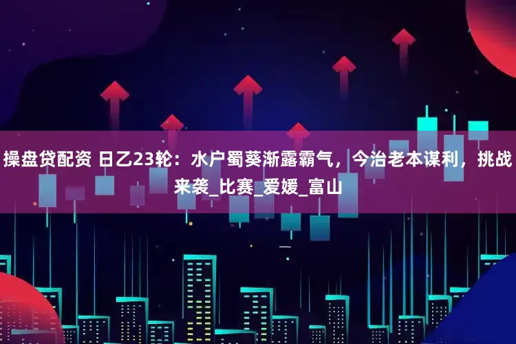 操盘贷配资 日乙23轮:水户蜀葵渐露霸气,今治老本谋利,挑战来袭_比赛_爱媛_富山