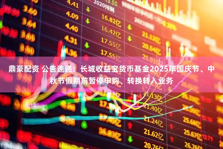 鼎豪配资 公告速递：长城收益宝货币基金2025年国庆节、中秋节假期前暂停申购、转换转入业务