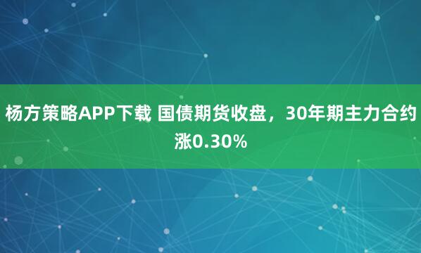杨方策略APP下载 国债期货收盘，30年期主力合约涨0.30%