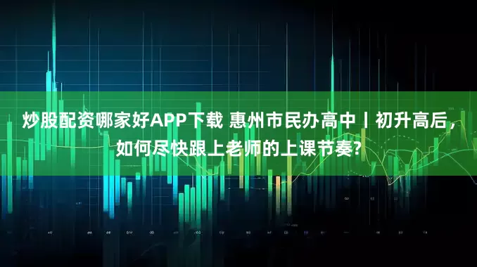 炒股配资哪家好APP下载 惠州市民办高中丨初升高后，如何尽快跟上老师的上课节奏?