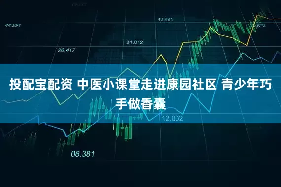 投配宝配资 中医小课堂走进康园社区 青少年巧手做香囊