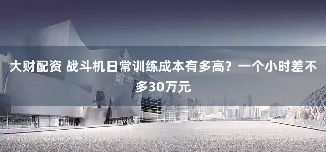 大财配资 战斗机日常训练成本有多高？一个小时差不多30万元