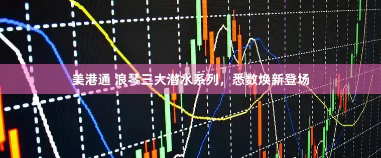 美港通 浪琴三大潜水系列，悉数焕新登场